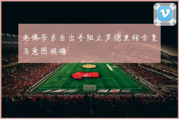 老佛爷亲自出手阻止罗德里转会皇马意图明确