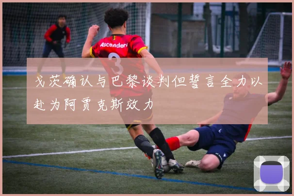 戈茨确认与巴黎谈判但誓言全力以赴为阿贾克斯效力