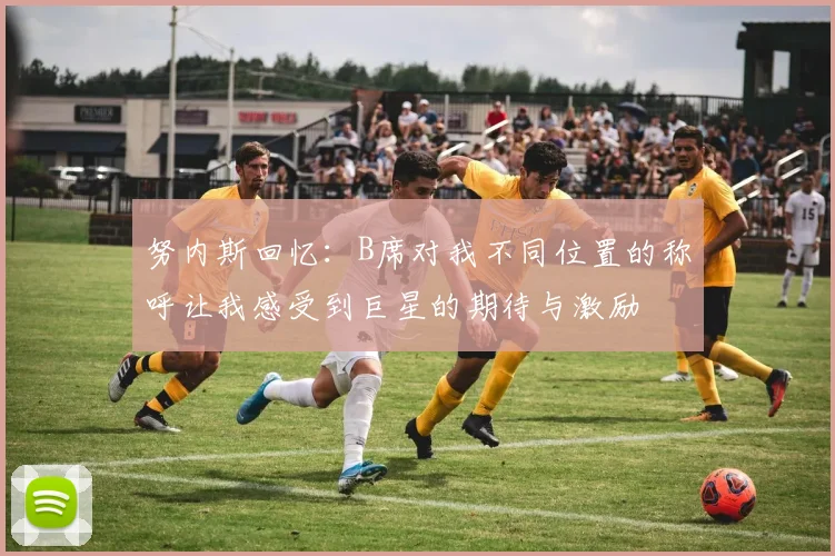 努内斯回忆：B席对我不同位置的称呼让我感受到巨星的期待与激励