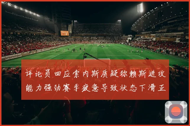 评论员回应索内斯质疑称赖斯进攻能力强劲赛季疲惫导致状态下滑正常