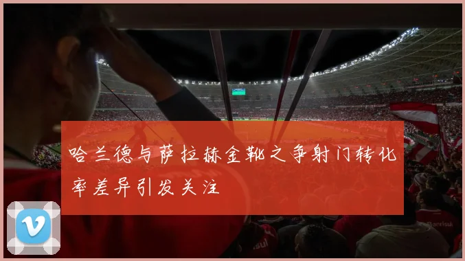 哈兰德与萨拉赫金靴之争射门转化率差异引发关注